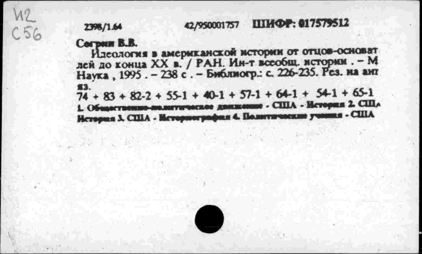 ﻿2ЭЖ/1Л4	42/950001757 ШИФР: «17579512
Сверим ВЛ.
Идеология в американской истории от отцов-основат лей до конца XX в. / РАН. Ин-т всеобщ, истории . - М Наука , 1995 . - 238 с . - Бмблмогр.: с 226-235. Рез. ма ант 74 * 83 ♦ 82-2 ♦ 55-1 + 40-1 + 57-1 + 64-1 + 54-1 + 65-1 L	_ .... — 1 L I - Д1 и 111 - США - Истерия X СШ>
Hmy« X США - Мсиучгуфии 4. Пампа ■■(■м ywnu - США